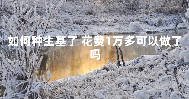 如何种生基了 花费1万多可以做了吗